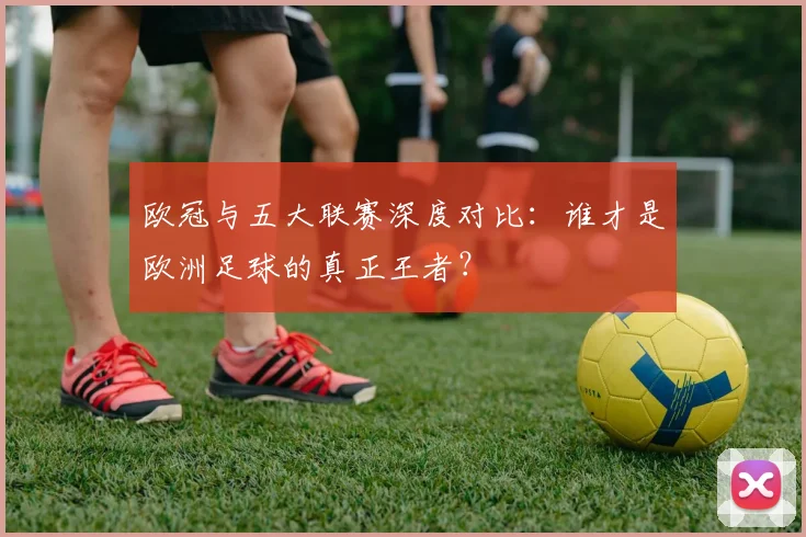 欧冠与五大联赛深度对比:谁才是欧洲足球的真正王者?