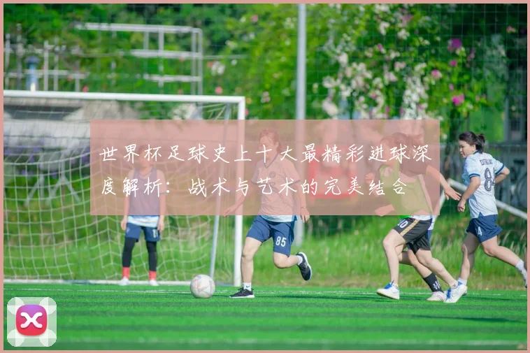 世界杯足球史上十大最精彩进球深度解析：战术与艺术的完美结合