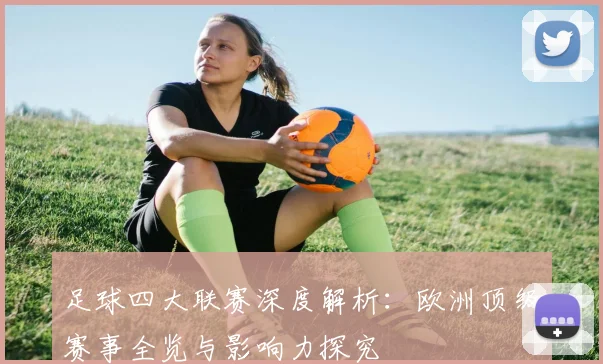 足球四大联赛深度解析：欧洲顶级赛事全览与影响力探究