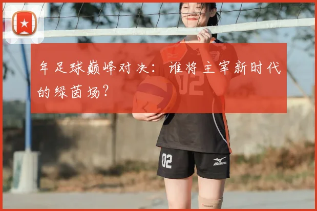 年足球巅峰对决：谁将主宰新时代的绿茵场？