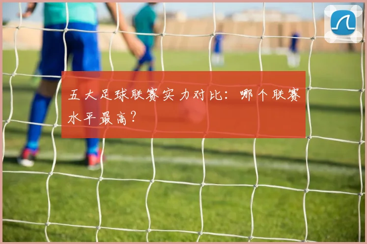 五大足球联赛实力对比：哪个联赛水平最高？