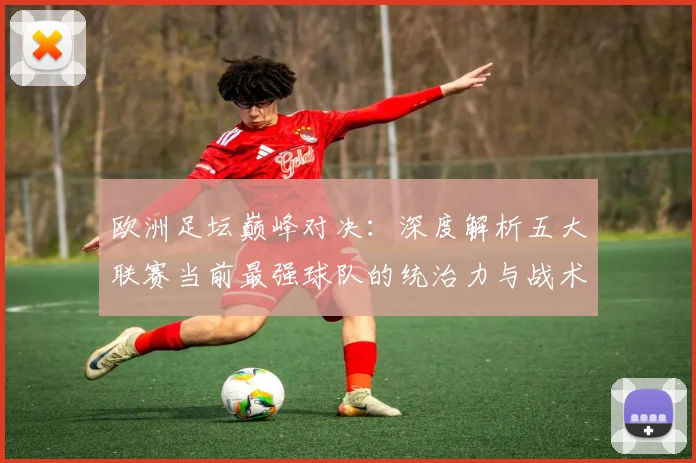 欧洲足坛巅峰对决:深度解析五大联赛当前最强球队的统治力与战术奥秘