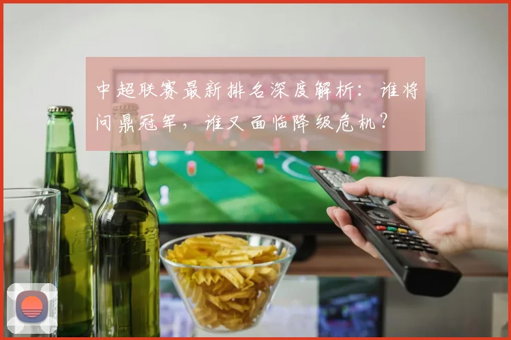 中超联赛最新排名深度解析：谁将问鼎冠军，谁又面临降级危机？