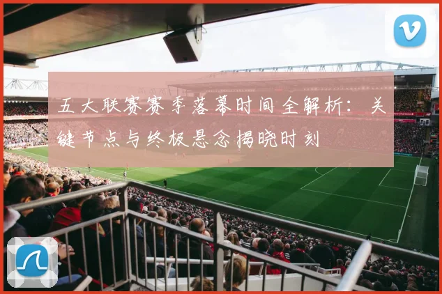 五大联赛赛季落幕时间全解析：关键节点与终极悬念揭晓时刻