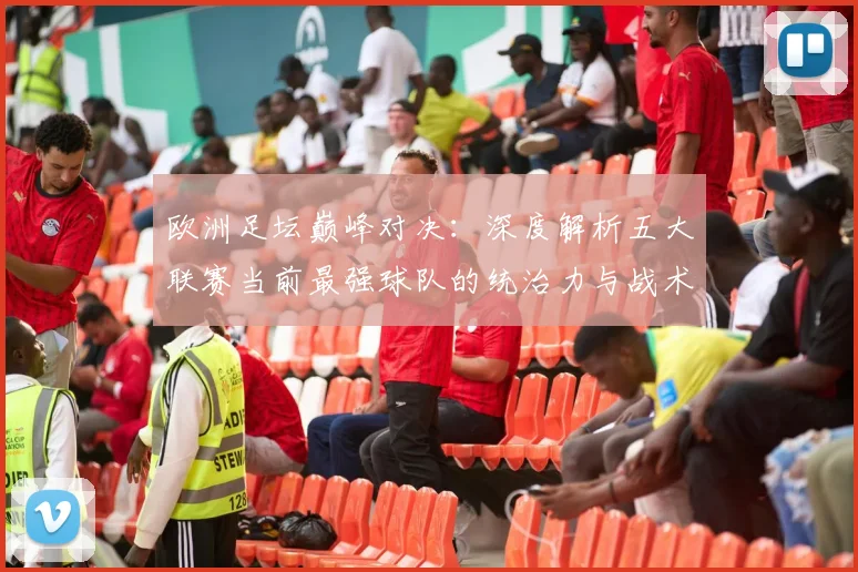 欧洲足坛巅峰对决:深度解析五大联赛当前最强球队的统治力与战术奥秘